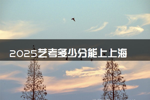 2025艺考多少分能上上海戏剧学院 最低分数线是多少