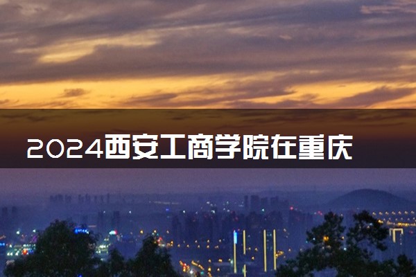 2024西安工商学院在重庆录取分数线 各专业分数及位次
