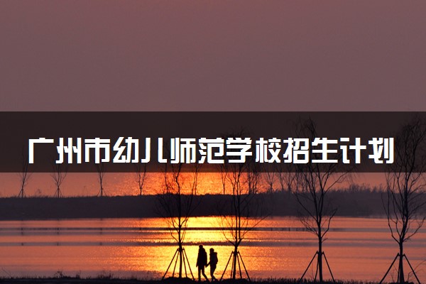 广州市幼儿师范学校招生计划及专业 都有什么专业