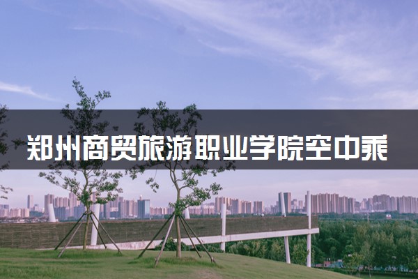 郑州商贸旅游职业学院空中乘务专业怎么样 录取分数线多少