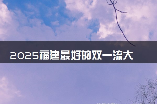 2025福建最好的双一流大学排名 全国第几名