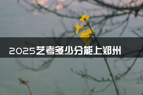 2025艺考多少分能上郑州旅游职业学院 最低分数线是多少