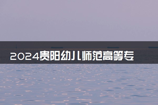 2024贵阳幼儿师范高等专科学校各省录取分数线是多少 最低分及位次