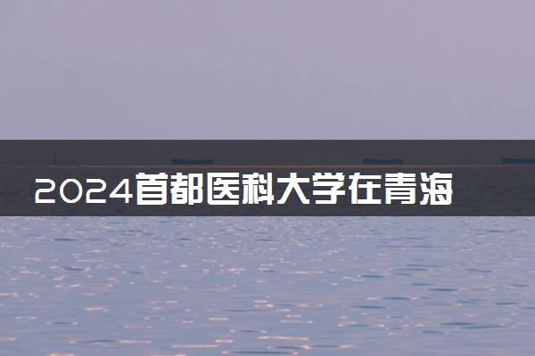 2024首都医科大学在青海录取分数线 各专业分数及位次