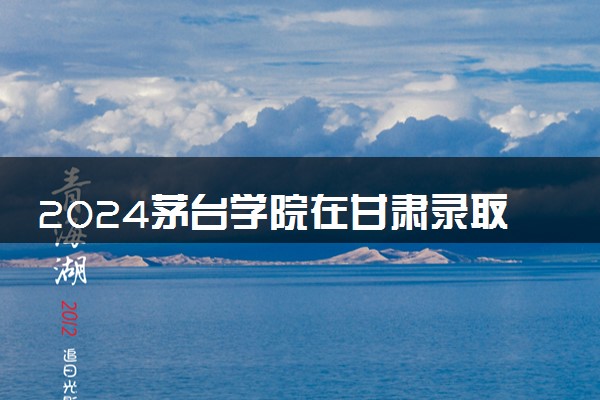 2024茅台学院在甘肃录取分数线 各专业分数及位次