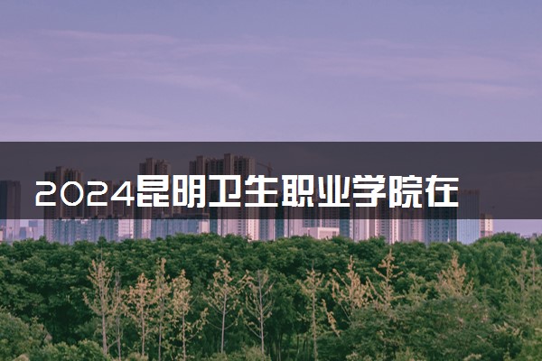 2024昆明卫生职业学院在云南录取分数线 各专业分数及位次