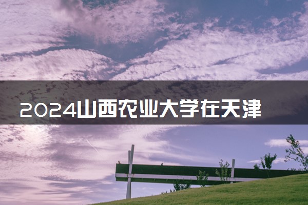 2024山西农业大学在天津录取分数线 各专业分数及位次