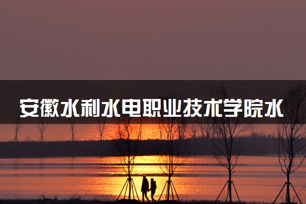 安徽水利水电职业技术学院水利工程专业怎么样 录取分数线多少