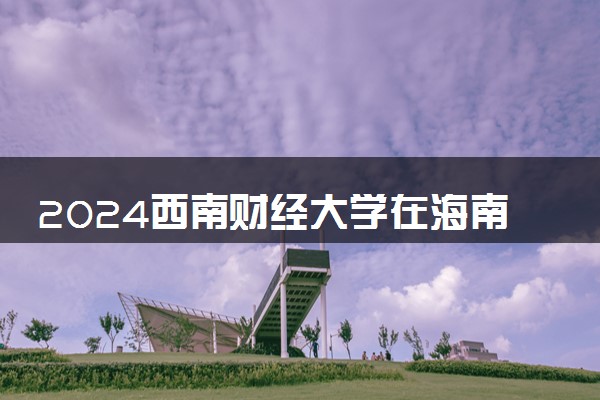 2024西南财经大学在海南录取分数线 各专业分数及位次