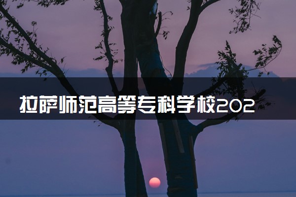 拉萨师范高等专科学校2024各省录取分数线及最低位次是多少