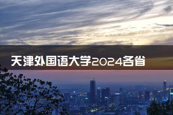 天津外国语大学2024各省录取分数线及最低位次是多少