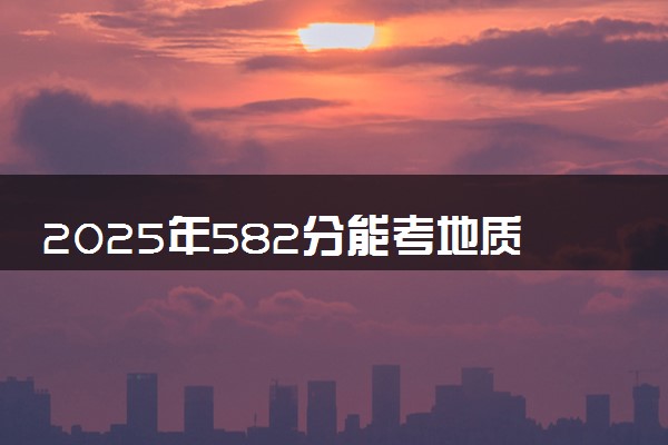 2025年582分能考地质工程专业吗 582分地质工程专业大学推荐