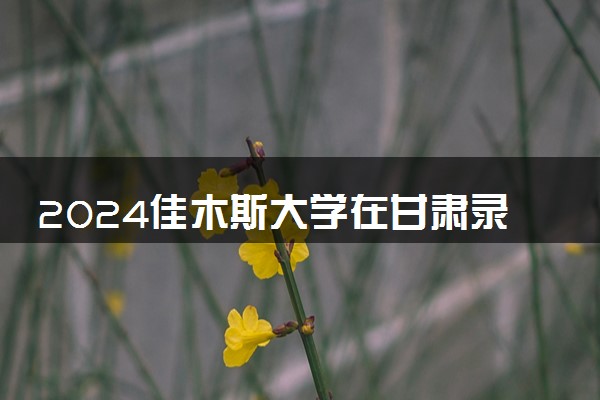 2024佳木斯大学在甘肃录取分数线 各专业分数及位次