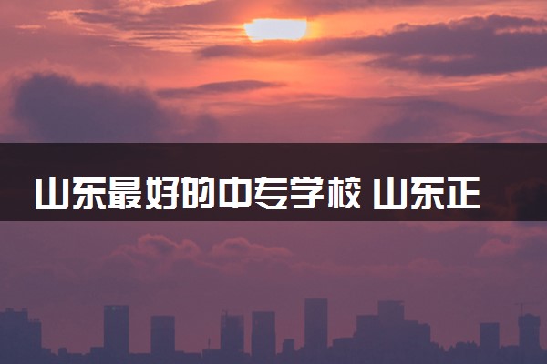 山东最好的中专学校 山东正规中专学校有哪些