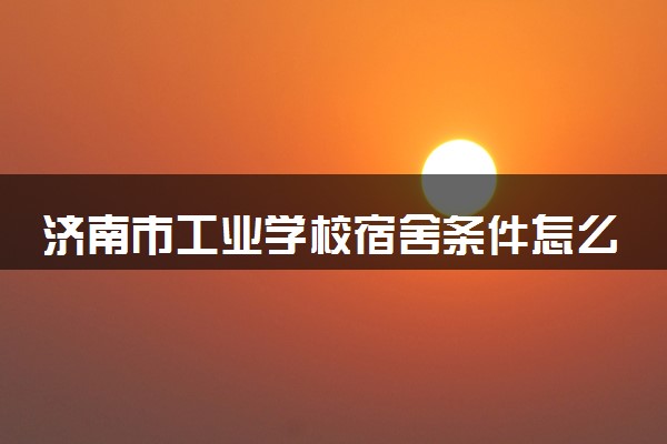 济南市工业学校宿舍条件怎么样 宿舍有没有空调