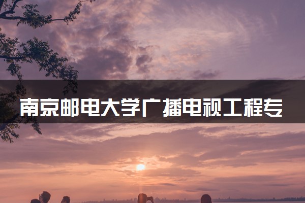 南京邮电大学广播电视工程专业怎么样 录取分数线多少