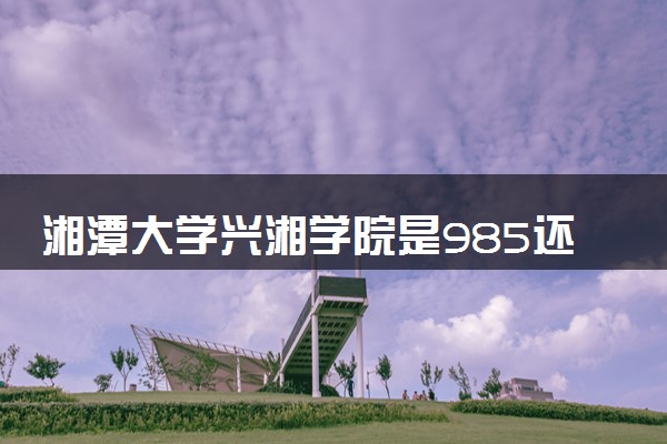 湘潭大学兴湘学院是985还是211 含金量怎么样