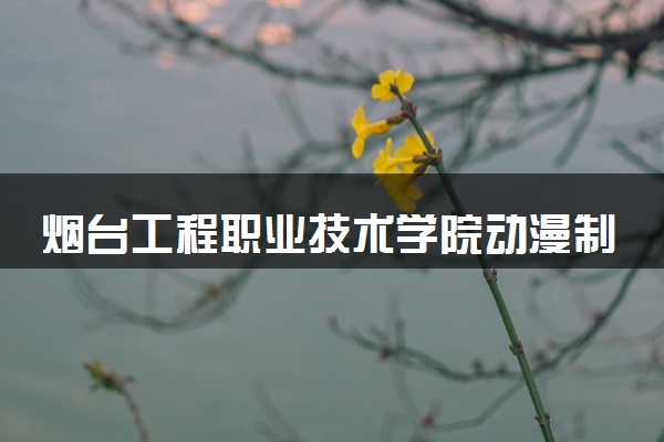烟台工程职业技术学院动漫制作技术专业怎么样 录取分数线多少
