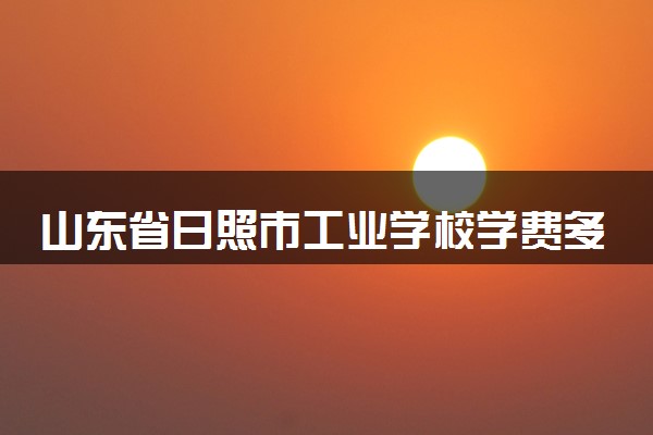 山东省日照市工业学校学费多少钱及各专业收费标准
