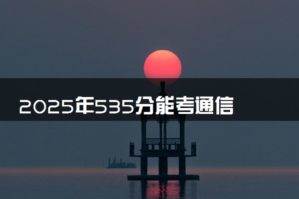 2025年535分能考通信工程专业吗 535分通信工程专业大学推荐