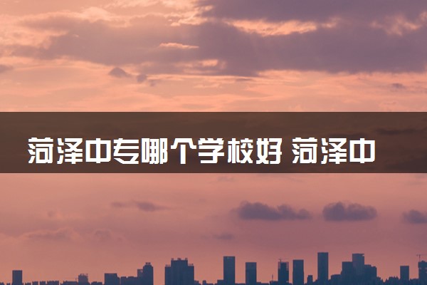 菏泽中专哪个学校好 菏泽中专排行榜