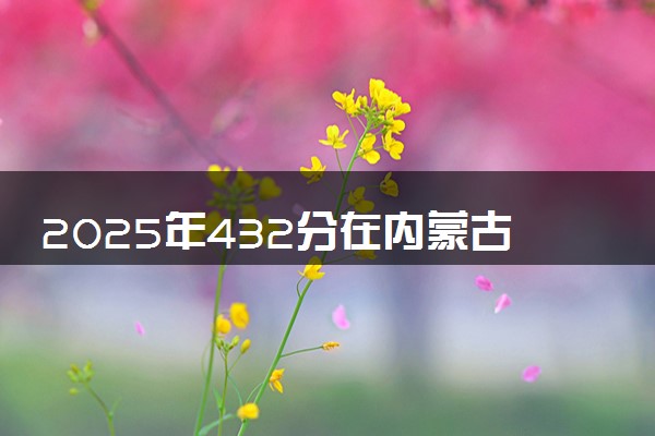 2025年432分在内蒙古上什么大学好 近三年录取分数线是多少