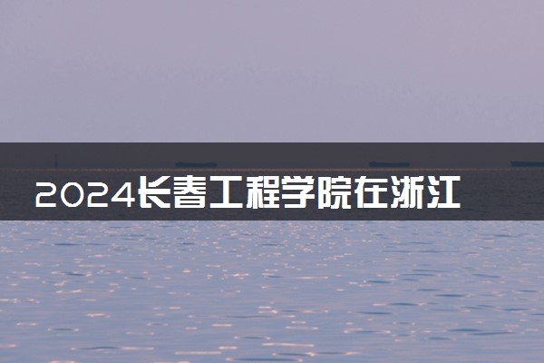 2024长春工程学院在浙江录取分数线 各专业分数及位次