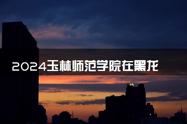 2024玉林师范学院在黑龙江录取分数线 各专业分数及位次