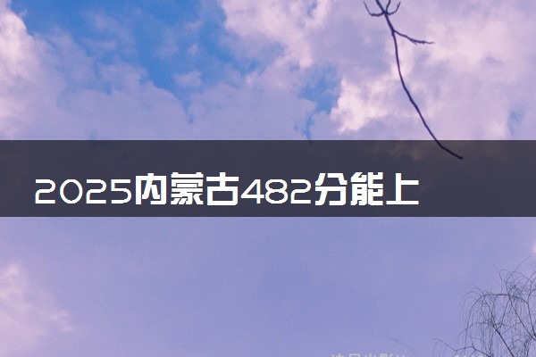 2025内蒙古482分能上的大学有哪些 可以报考院校名单