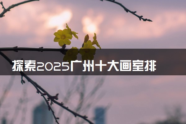 探索2025广州十大画室排名前五机构