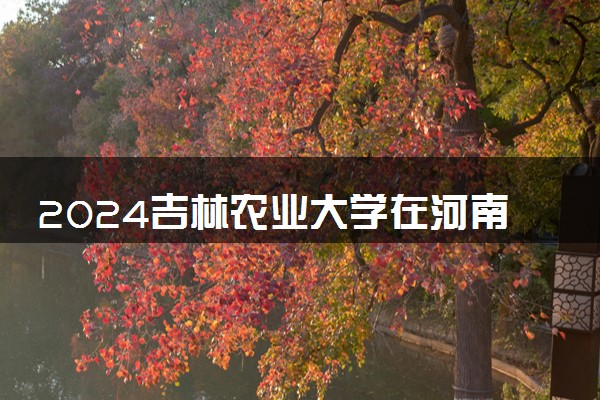 2024吉林农业大学在河南录取分数线 各专业分数及位次