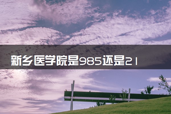 新乡医学院是985还是211 含金量怎么样
