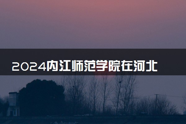 2024内江师范学院在河北录取分数线 各专业分数及位次