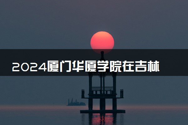 2024厦门华厦学院在吉林录取分数线 各专业分数及位次
