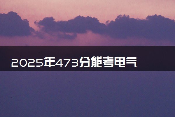 2025年473分能考电气工程及其自动化专业吗 473分电气工程及其自动化专业大学推荐