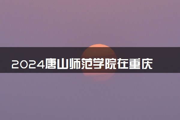 2024唐山师范学院在重庆录取分数线 各专业分数及位次
