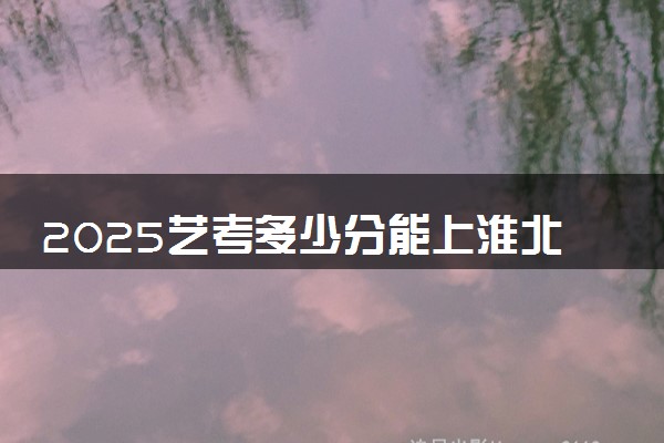 2025艺考多少分能上淮北师范大学 最低分数线是多少