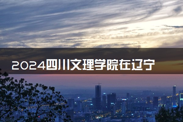 2024四川文理学院在辽宁录取分数线 各专业分数及位次