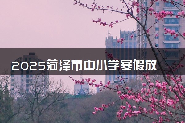 2025菏泽市中小学寒假放假时间确定 几号开学
