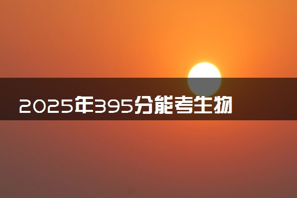 2025年395分能考生物技术专业吗 395分生物技术专业大学推荐