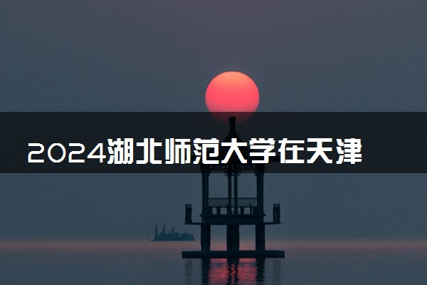 2024湖北师范大学在天津录取分数线 各专业分数及位次