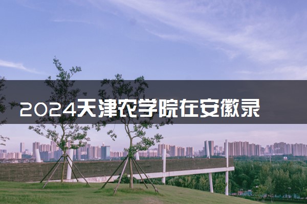 2024天津农学院在安徽录取分数线 各专业分数及位次