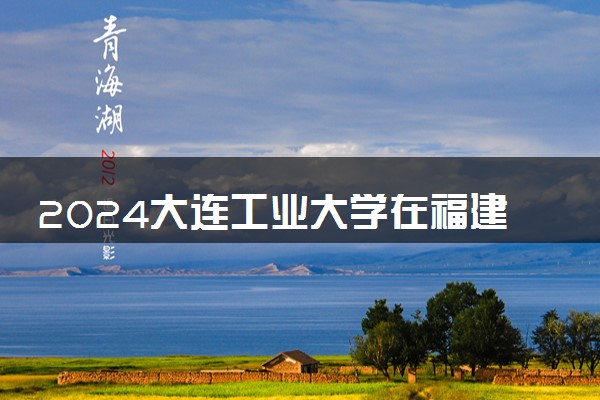 2024大连工业大学在福建录取分数线 各专业分数及位次