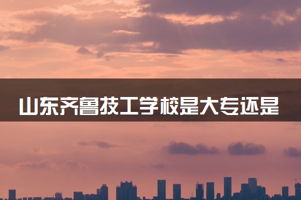 山东齐鲁技工学校是大专还是中专 靠谱吗