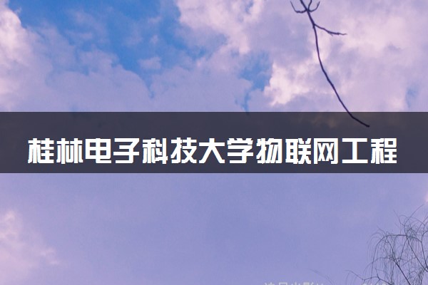 桂林电子科技大学物联网工程专业怎么样 录取分数线多少