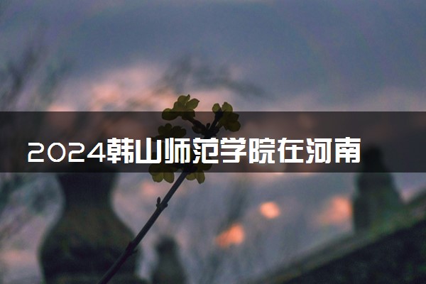 2024韩山师范学院在河南录取分数线 各专业分数及位次