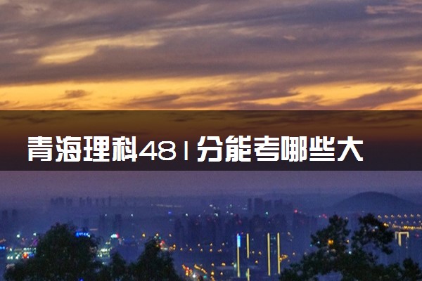 青海理科481分能考哪些大学 2025考生稳上的大学名单