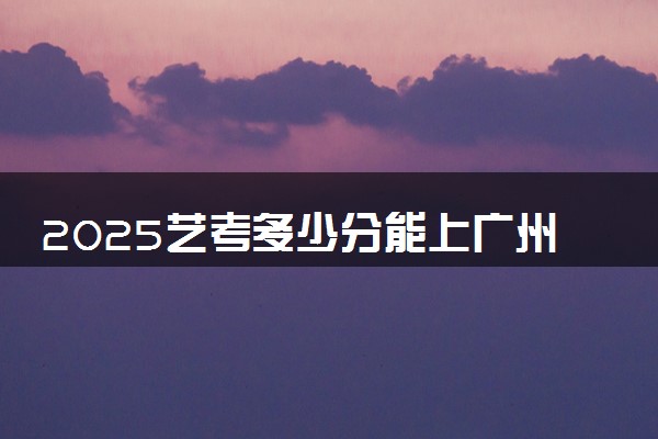 2025艺考多少分能上广州珠江职业技术学院 最低分数线是多少