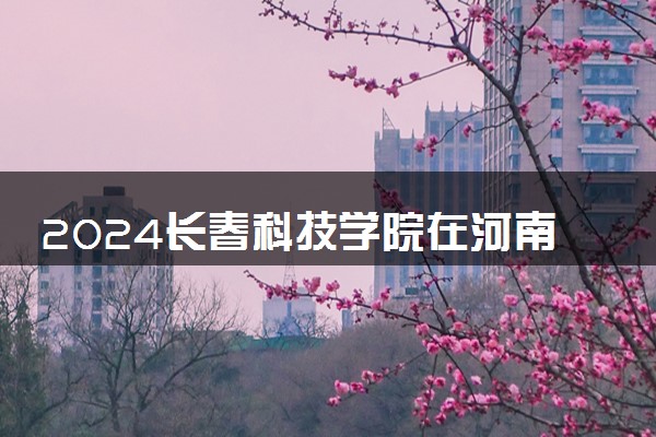 2024长春科技学院在河南录取分数线 各专业分数及位次