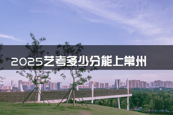 2025艺考多少分能上常州大学怀德学院 最低分数线是多少